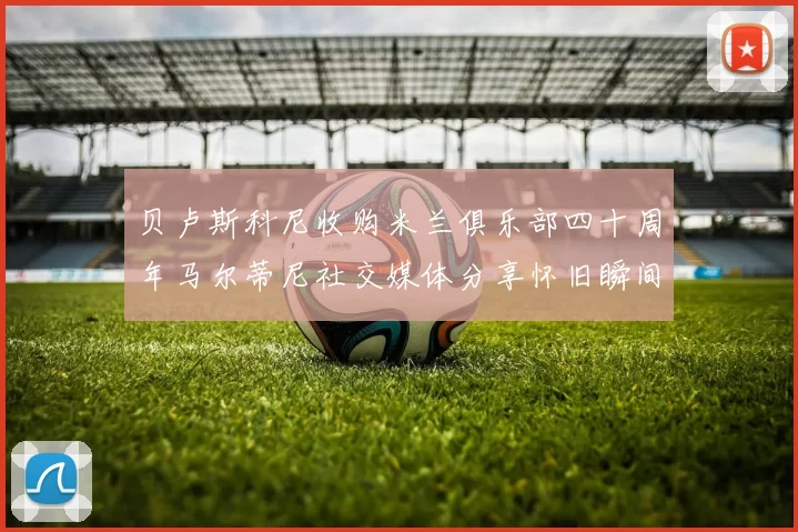 贝卢斯科尼收购米兰俱乐部四十周年马尔蒂尼社交媒体分享怀旧瞬间