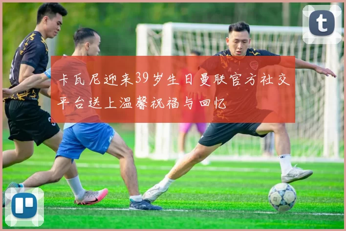 卡瓦尼迎来39岁生日曼联官方社交平台送上温馨祝福与回忆