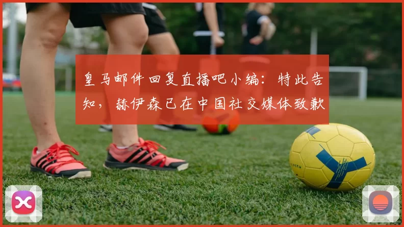 皇马邮件回复直播吧小编：特此告知，赫伊森已在中国社交媒体致歉