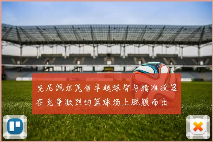 克尼佩尔凭借卓越球智与精准投篮在竞争激烈的篮球场上脱颖而出