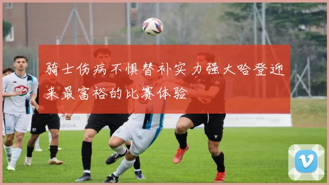 骑士伤病不惧替补实力强大哈登迎来最富裕的比赛体验