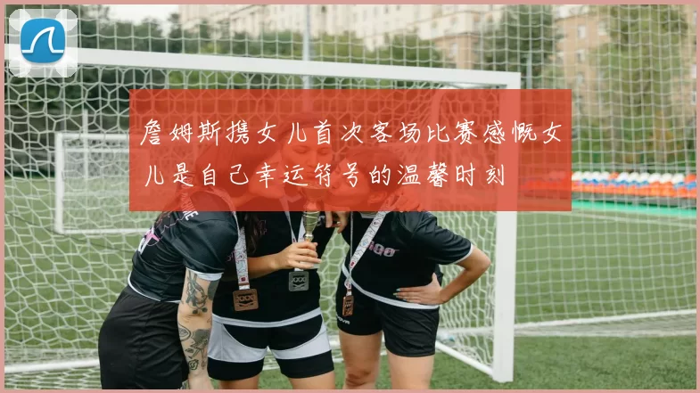 詹姆斯携女儿首次客场比赛感慨女儿是自己幸运符号的温馨时刻