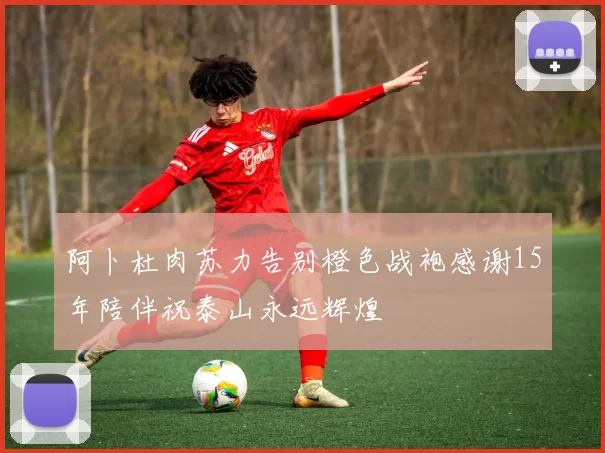 阿卜杜肉苏力告别橙色战袍感谢15年陪伴祝泰山永远辉煌