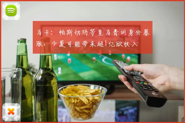 马卡：帕斯切玛等皇马青训身价暴涨，今夏可能带来超1亿欧收入