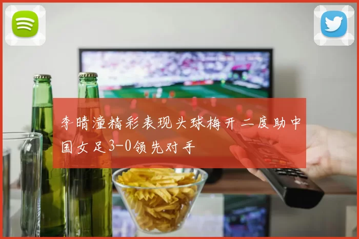李晴潼精彩表现头球梅开二度助中国女足3-0领先对手