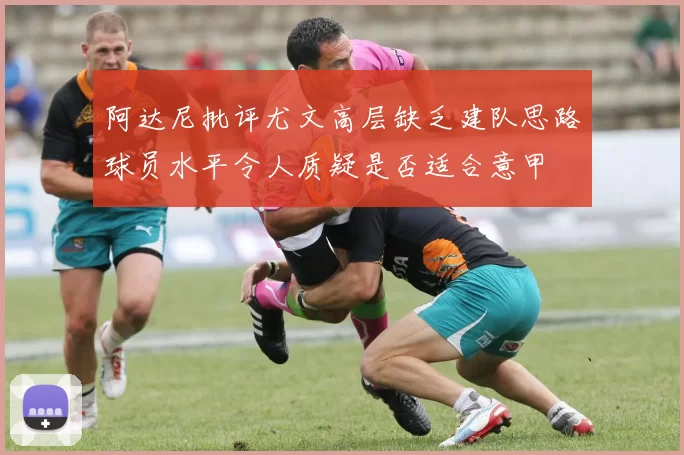 阿达尼批评尤文高层缺乏建队思路球员水平令人质疑是否适合意甲