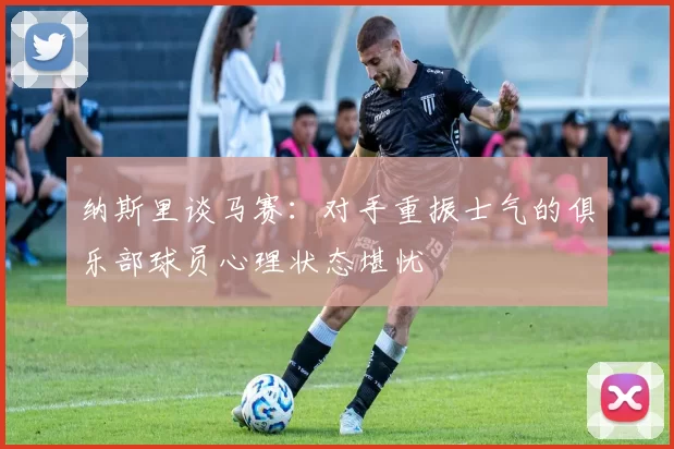 纳斯里谈马赛：对手重振士气的俱乐部球员心理状态堪忧
