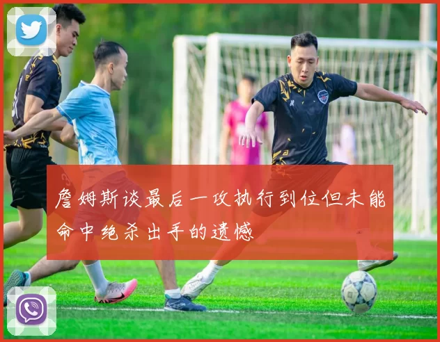詹姆斯谈最后一攻执行到位但未能命中绝杀出手的遗憾