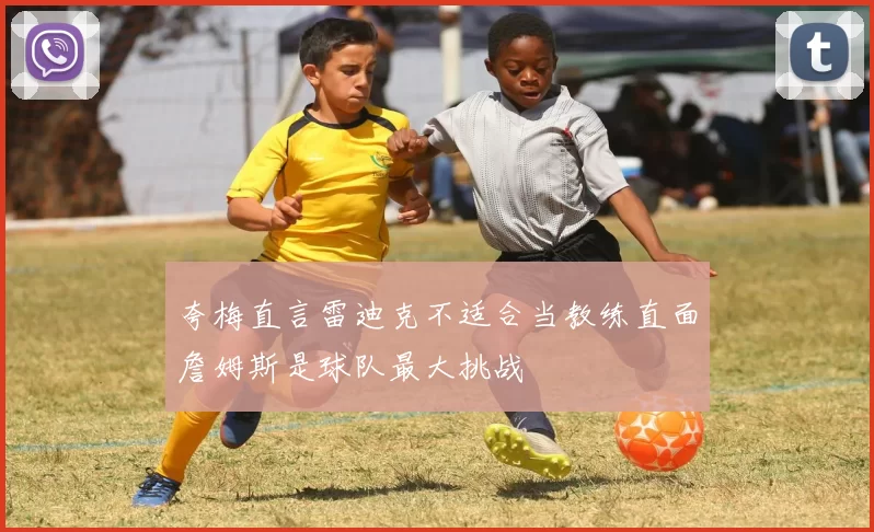 夸梅直言雷迪克不适合当教练直面詹姆斯是球队最大挑战