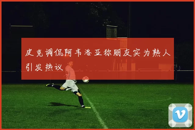 皮克调侃阿韦洛亚称朋友实为熟人引发热议