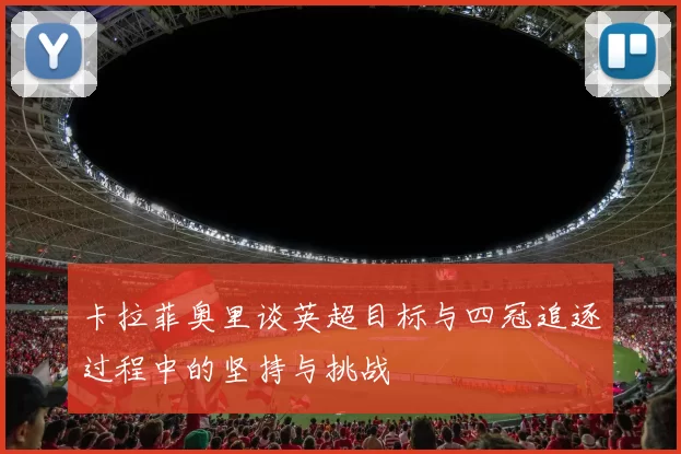 卡拉菲奥里谈英超目标与四冠追逐过程中的坚持与挑战