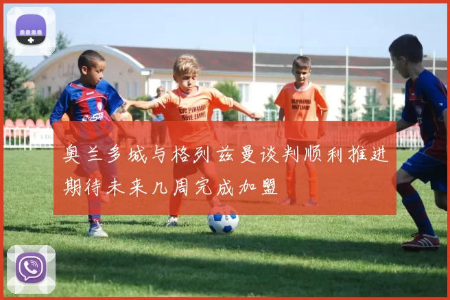 奥兰多城与格列兹曼谈判顺利推进期待未来几周完成加盟