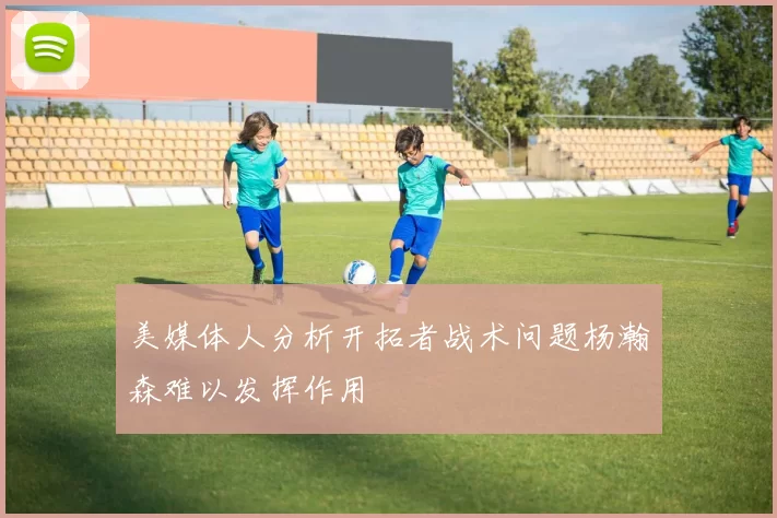 美媒体人分析开拓者战术问题杨瀚森难以发挥作用