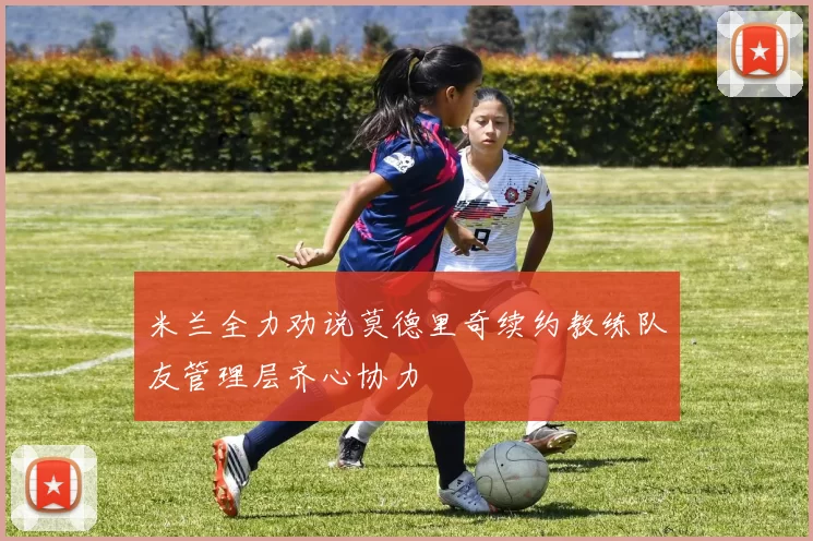 米兰全力劝说莫德里奇续约教练队友管理层齐心协力
