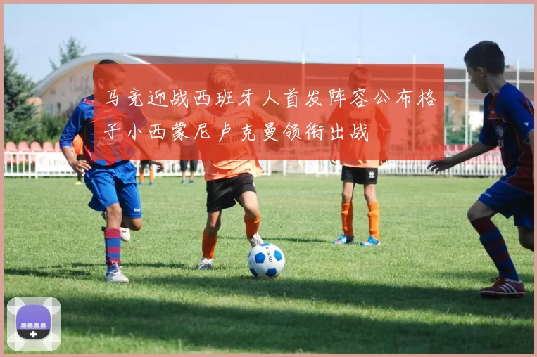 马竞迎战西班牙人首发阵容公布格子小西蒙尼卢克曼领衔出战