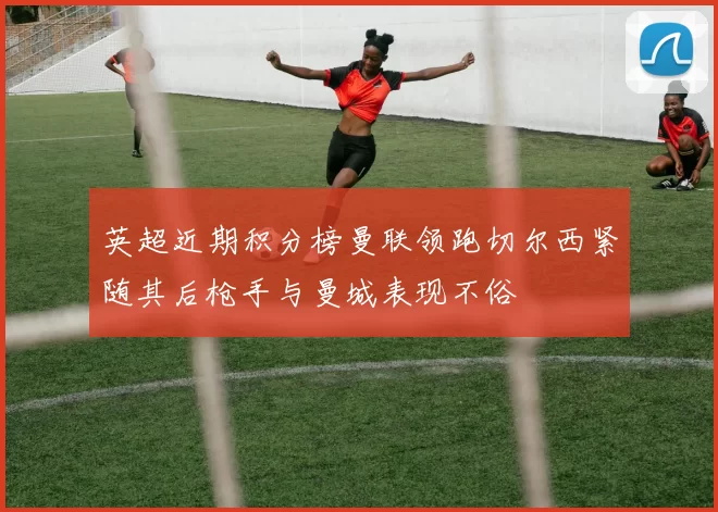 英超近期积分榜曼联领跑切尔西紧随其后枪手与曼城表现不俗