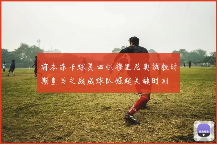 前本菲卡球员回忆穆里尼奥执教时期皇马之战成球队崛起关键时刻