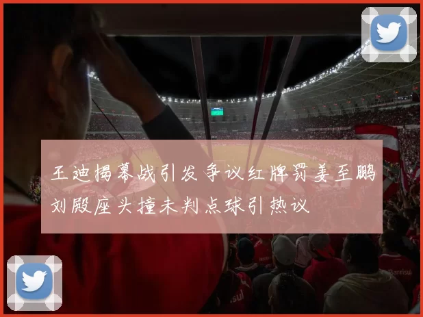 王迪揭幕战引发争议红牌罚姜至鹏刘殿座头撞未判点球引热议