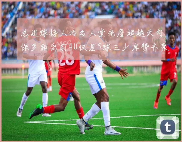 总进球榜人均名人堂老詹超越天勾保罗距离前40仅差5球三少库赞齐聚榜单
