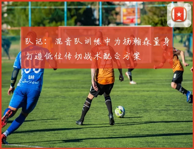 队记：混音队训练中为杨瀚森量身打造低位传切战术配合方案