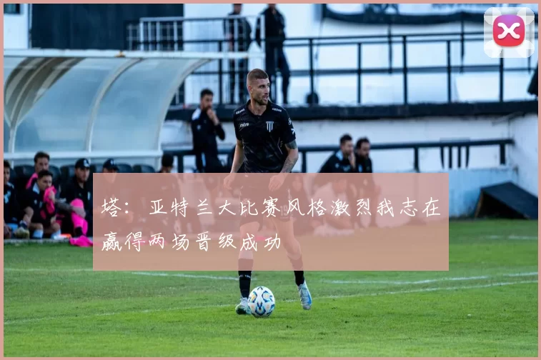 塔：亚特兰大比赛风格激烈我志在赢得两场晋级成功