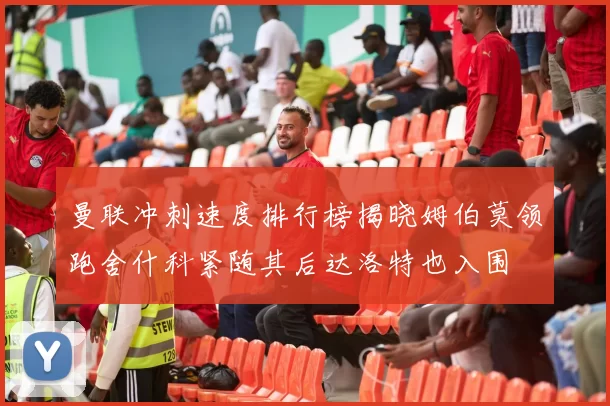 曼联冲刺速度排行榜揭晓姆伯莫领跑舍什科紧随其后达洛特也入围