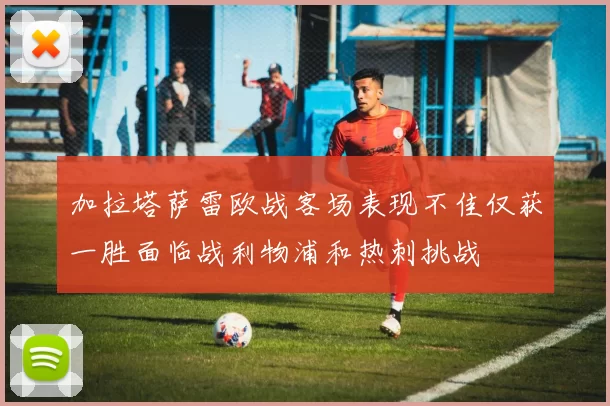 加拉塔萨雷欧战客场表现不佳仅获一胜面临战利物浦和热刺挑战
